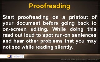 Proofreading 
Start proofreading on a printout of 
your document before going back to 
on-screen editing. While doing this 
read out loud to spot run-on sentences 
and hear other problems that you may 
not see while reading silently. 
 