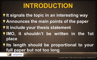 INTRODUCTION 
It signals the topic in an interesting way 
Announces the main points of the paper 
It include your thesis statement 
IMO, it shouldn’t be written in the 1st 
place 
Its length should be proportional to your 
full paper but not too long 
 