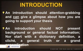 INTRODUCTION 
An introduction should attention-grabbing 
and can give a glimpse about how you are 
going to support your thesis 
An introduction should NOT present 
background or general factual information; 
Nor start with a dictionary definition, a 
cliché, a general truth or a grand 
generalization 
 