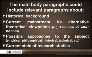 The main body paragraphs could 
include relevant paragraphs about: 
Historical background 
Current mainstream Vs alternative 
theoretical viewpoints (e.g. Evolution Vs other 
theories) 
Possible approaches to the subject 
(empirical, philosophical, historical, technical, etc) 
Current state of research studies 
 