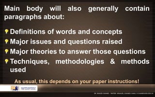 Main body will also generally contain 
paragraphs about: 
Definitions of words and concepts 
Major issues and questions raised 
Major theories to answer those questions 
Techniques, methodologies & methods 
used 
As usual, this depends on your paper instructions! 
 