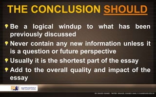THE CONCLUSION SHOULD 
Be a logical windup to what has been 
previously discussed 
Never contain any new information unless it 
is a question or future perspective 
Usually it is the shortest part of the essay 
Add to the overall quality and impact of the 
essay 
 