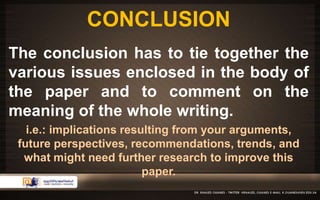 CONCLUSION 
The conclusion has to tie together the 
various issues enclosed in the body of 
the paper and to comment on the 
meaning of the whole writing. 
i.e.: implications resulting from your arguments, 
future perspectives, recommendations, trends, and 
what might need further research to improve this 
paper. 
 