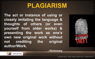 PLAGIARISM 
The act or instance of using or 
closely imitating the language & 
thoughts of others (or even 
yourself from older works) & 
presenting the work as one's 
own new original work without 
not crediting the original 
author/Work. 
- Dictionary 
 