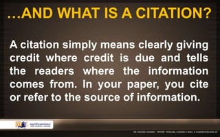 …AND WHAT IS A CITATION? 
A citation simply means clearly giving 
credit where credit is due and tells 
the readers where the information 
comes from. In your paper, you cite 
or refer to the source of information. 
 