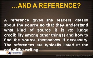 …AND A REFERENCE? 
A reference gives the readers details 
about the source so that they understand 
what kind of source it is (to judge 
credibility among other things) and how to 
find the source themselves if necessary. 
The references are typically listed at the 
end of the writing. 
 