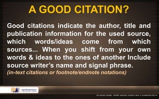 A GOOD CITATION? 
Good citations indicate the author, title and 
publication information for the used source, 
which words/ideas come from which 
sources... When you shift from your own 
words & ideas to the ones of another Include 
source writer’s name and signal phrase. 
(in-text citations or footnote/endnote notations) 
 