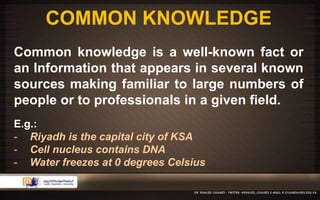 COMMON KNOWLEDGE 
Common knowledge is a well-known fact or 
an Information that appears in several known 
sources making familiar to large numbers of 
people or to professionals in a given field. 
E.g.: 
- Riyadh is the capital city of KSA 
- Cell nucleus contains DNA 
- Water freezes at 0 degrees Celsius 
 