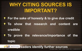 WHY CITING SOURCES IS 
IMPORTANT? 
For the sake of honesty & to give due credit 
To show that research and content are 
credible 
To prove the relevance/importance of the 
topic 
To help readers identify further sources 
 