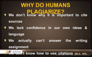 WHY DO HUMANS 
PLAGIARIZE? 
We don’t know why it is important to cite 
sources 
We lack confidence in our own ideas & 
language 
We actually can’t answer the writing 
assignment 
We don’t know how to use citations (MLA, APA, 
 