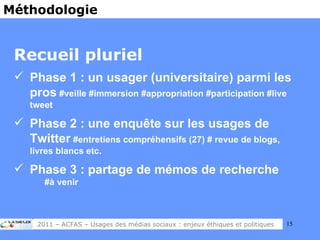 Recueil pluriel Phase 1 : un usager (universitaire) parmi les pros  #veille #immersion #appropriation #participation #live tweet Phase 2 : une enquête sur les usages de Twitter  #entretiens compréhensifs (27) # revue de blogs, livres blancs etc. Phase 3 : partage de mémos de recherche   #à venir Méthodologie 2011 – ACFAS – Usages des médias sociaux : enjeux éthiques et politiques 