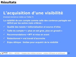 L’acquisition d’une visibilité [Comment devient-on visible sur Twitter ?] La visibilité de son compte comme celle des contenus partagés est définit par les autres mais critères : Qualité des tweets = éditorialisation et source d’infos Taille du compte = « plus on est gros, plus on grossit » Recommandations = #FF et mise en avant Rédactionnel = vrai travail d’accroche Enjeu éthique : limites pour acquérir de la visibilité Résultats 2011 – ACFAS – Usages des médias sociaux : enjeux éthiques et politiques 