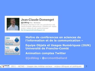 Maître de conférences en sciences de l’information et de la communication –  Equipe Objets et Usages Numériques (OUN) Université de Franche-Comté Animation comptes Twitter @jcdblog  - @ srcmontbeliard 2011 – ACFAS – Usages des médias sociaux : enjeux éthiques et politiques 