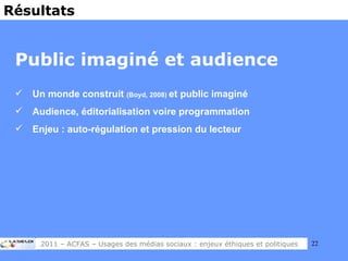 Public imaginé et audience Un monde construit  (Boyd, 2008)  et public imaginé Audience, éditorialisation voire programmation Enjeu : auto-régulation et pression du lecteur Résultats 2011 – ACFAS – Usages des médias sociaux : enjeux éthiques et politiques 