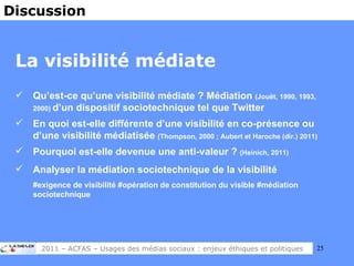La visibilité médiate Qu’est-ce qu’une visibilité médiate ? Médiation  (Jouët, 1990, 1993, 2000)  d’un dispositif sociotechnique tel que Twitter  En quoi est-elle différente d’une visibilité en co-présence ou d’une visibilité médiatisée  (Thompson, 2000 ; Aubert et Haroche (dir.) 2011) Pourquoi est-elle devenue une anti-valeur ?  (Heinich, 2011) Analyser la médiation sociotechnique de la visibilité #exigence de visibilité #opération de constitution du visible #médiation sociotechnique Discussion 2011 – ACFAS – Usages des médias sociaux : enjeux éthiques et politiques 