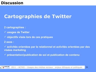 Cartographies de Twitter 2 cartographies :  usages de Twitter objectifs visés lors de ces pratiques 2 axes :  activités orientées par le relationnel et activités orientées par des visées marketing présentation/publication de soi et publication de contenu Discussion 2011 – ACFAS – Usages des médias sociaux : enjeux éthiques et politiques 