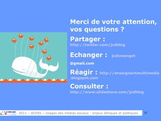 Merci de votre attention, vos questions ? Partager :  http://twitter.com/jcdblog   Echanger :  jcdomenget @gmail.com   Réagir :  http:// enseignantmultimedia . blogspot . com Consulter :  http://www.slideshare.com/jcdblog   2011 – ACFAS – Usages des médias sociaux : enjeux éthiques et politiques 