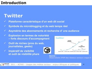 Twitter Plateforme caractéristique d’un web dit social Symbole du microblogging et du web temps réel Asymétrie des abonnements et recherche d' une audience Explosion en termes de notoriété  – forts discours d'accompagment Outil de niches (pros du web,  journalistes, geeks) Impératif de visibilité  et outil de visibilité phare Introduction Source :  Observatoire IFOP des réseaux sociaux (vague 5) 2011 – ACFAS – Usages des médias sociaux : enjeux éthiques et politiques 