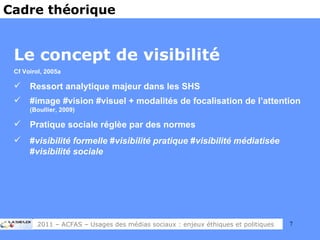 Le concept de visibilité Cf Voirol, 2005a Ressort analytique majeur dans les SHS #image #vision #visuel + modalités de focalisation de l’attention  (Boullier, 2009) Pratique sociale réglèe par des normes # visibilité formelle  # visibilité pratique  # visibilité médiatisée  # visibilité sociale Cadre théorique 2011 – ACFAS – Usages des médias sociaux : enjeux éthiques et politiques 