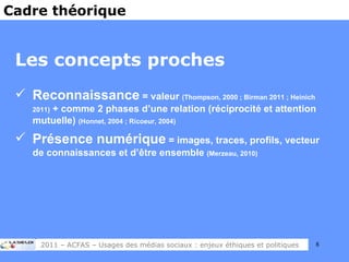 Les concepts proches Reconnaissance  = valeur  (Thompson, 2000 ; Birman 2011 ; Heinich 2011)  + comme 2 phases d’une relation (réciprocité et attention mutuelle)  (Honnet, 2004 ; Ricoeur, 2004) Présence numérique  = images, traces, profils, vecteur de connaissances et d’être ensemble  (Merzeau, 2010) Cadre théorique 2011 – ACFAS – Usages des médias sociaux : enjeux éthiques et politiques 
