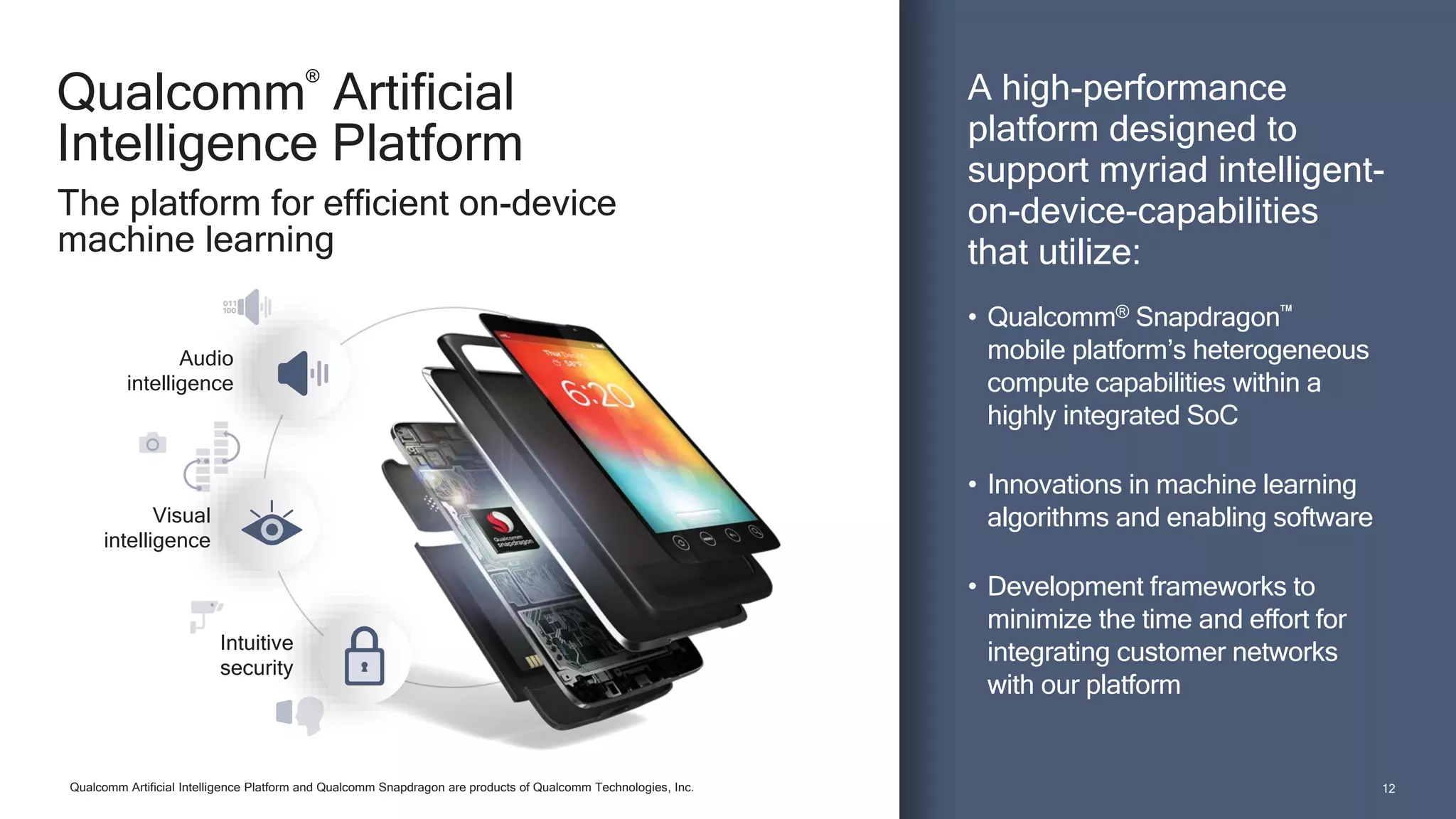 1212
Qualcomm
®
Artificial
Intelligence Platform
A high-performance
platform designed to
support myriad intelligent-
on-device-capabilities
that utilize:
• Qualcomm® Snapdragon™
mobile platform’s heterogeneous
compute capabilities within a
highly integrated SoC
• Innovations in machine learning
algorithms and enabling software
• Development frameworks to
minimize the time and effort for
integrating customer networks
with our platform
The platform for efficient on-device
machine learning
Qualcomm Artificial Intelligence Platform and Qualcomm Snapdragon are products of Qualcomm Technologies, Inc.
Audio
intelligence
Intuitive
security
Visual
intelligence
 