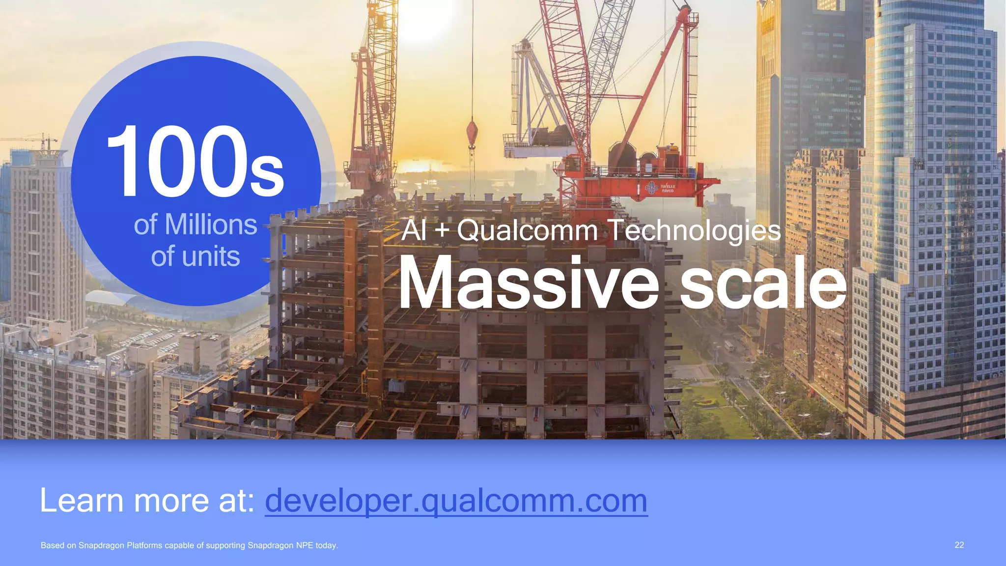 2222
Learn more at: developer.qualcomm.com
AI + Qualcomm Technologies
Massive scale
of Millions
of units
100s
Based on Snapdragon Platforms capable of supporting Snapdragon NPE today.
 