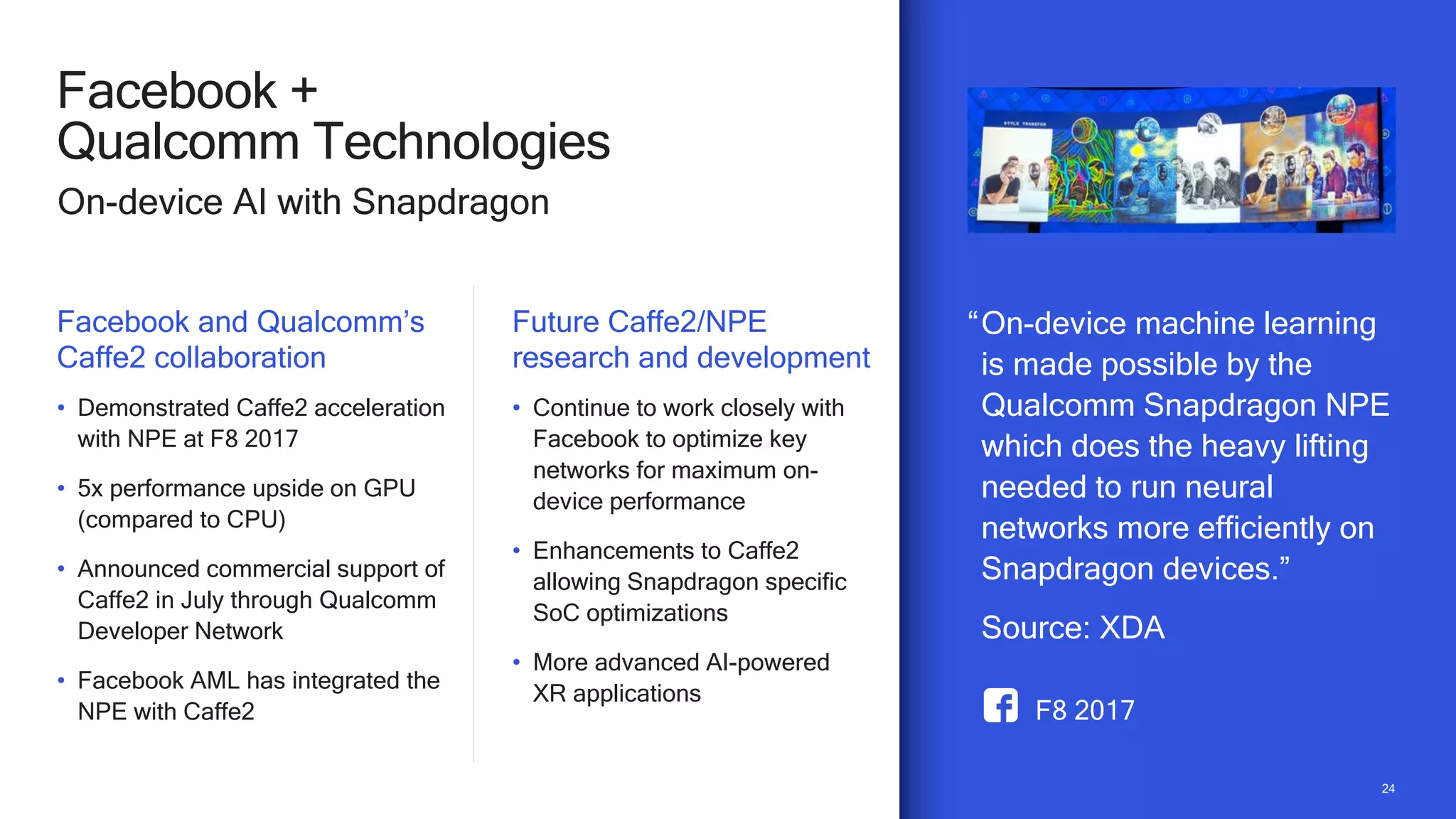 2424
Facebook +
Qualcomm Technologies
On-device AI with Snapdragon
Facebook and Qualcomm’s
Caffe2 collaboration
• Demonstrated Caffe2 acceleration
with NPE at F8 2017
• 5x performance upside on GPU
(compared to CPU)
• Announced commercial support of
Caffe2 in July through Qualcomm
Developer Network
• Facebook AML has integrated the
NPE with Caffe2
Future Caffe2/NPE
research and development
• Continue to work closely with
Facebook to optimize key
networks for maximum on-
device performance
• Enhancements to Caffe2
allowing Snapdragon specific
SoC optimizations
• More advanced AI-powered
XR applications
F8 2017
“On-device machine learning
is made possible by the
Qualcomm Snapdragon NPE
which does the heavy lifting
needed to run neural
networks more efficiently on
Snapdragon devices.”
Source: XDA
 