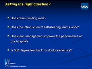 Asking the right question?
 Does team-building work?
 Does the introduction of self-steering teams work?
 Does lean management improve the performance of
our hospital?
 Is 360 degree feedback for doctors effective?
 