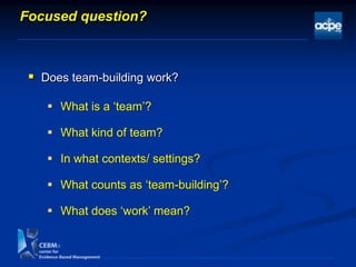  What is a „team‟?
 What kind of team?
 In what contexts/ settings?
 What counts as „team-building‟?
 What does „work‟ mean?
Focused question?
 Does team-building work?
 