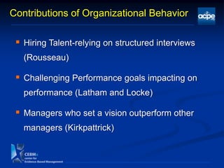 Contributions of Organizational Behavior
 Hiring Talent-relying on structured interviews
(Rousseau)
 Challenging Performance goals impacting on
performance (Latham and Locke)
 Managers who set a vision outperform other
managers (Kirkpattrick)
 