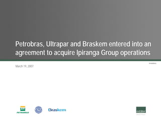 Petrobras, Ultrapar and Braskem entered into an
agreement to acquire Ipiranga Group operations
                                              Investors.
March 19, 2007
 