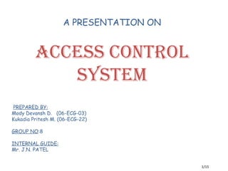 A PRESENTATION ON


         ACCESS CONTROL
            SYSTEM
PREPARED BY:
Mody Devansh D. (06-ECG-03)
Kukadia Pritesh M. (06-ECG-22)

GROUP NO:8

INTERNAL GUIDE:
Mr. J.N. PATEL


                                        1/15
 