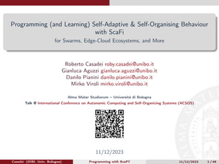 Programming (and Learning) Self-Adaptive & Self-Organising Behaviour
with ScaFi
for Swarms, Edge-Cloud Ecosystems, and More
Roberto Casadei roby.casadei@unibo.it
Gianluca Aguzzi gianluca.aguzzi@unibo.it
Danilo Pianini danilo.pianini@unibo.it
Mirko Viroli mirko.viroli@unibo.it
Alma Mater Studiorum – Università di Bologna
Talk @ International Conference on Autonomic Computing and Self-Organizing Systems (ACSOS)
11/12/2023
Casedei (DISI, Univ. Bologna) Programming with ScaFi! 11/12/2023 1 / 48
 