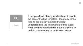 17
06
Clarity
If people don't clearly understand insights,
the content will be forgotten. Too many times
reports are quickly gathered without
understanding the importance of this stage.
Poor communication will cause signals to
be lost and money to be thrown away.
 
