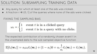 Solution: Subsampling Training Data
● Any query for which at least one of the ads was clicked.
● A fraction r ∈ (0, 1] of the queries where none of the ads were clicked.
The expected contribution of a randomly chosen event t in
the unsampled data to the sub-sampled objective function
FIXING THE SAMPLING BIAS
12
 