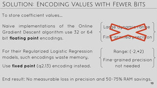 Solution: Encoding Values with Fewer Bits
For their Regularized Logistic Regression
models, such encodings waste memory.
To store coefficient values…
Naive implementations of the Online
Gradient Descent algorithm use 32 or 64
bit floating point encodings.
Large dynamic range
Fine-grained precision
Range: (-2,+2)
Fine-grained precision
not neededUse fixed point (q2.13) encoding instead.
End result: No measurable loss in precision and 50-75% RAM savings.
13
 