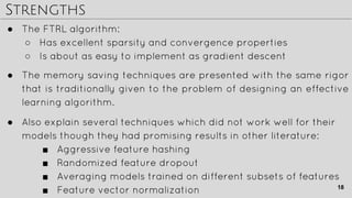 Strengths
● Also explain several techniques which did not work well for their
models though they had promising results in other literature:
■ Aggressive feature hashing
■ Randomized feature dropout
■ Averaging models trained on different subsets of features
■ Feature vector normalization
● The FTRL algorithm:
○ Has excellent sparsity and convergence properties
○ Is about as easy to implement as gradient descent
● The memory saving techniques are presented with the same rigor
that is traditionally given to the problem of designing an effective
learning algorithm.
18
 