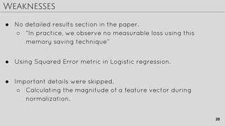 Weaknesses
● No detailed results section in the paper.
○ “In practice, we observe no measurable loss using this
memory saving technique”
● Using Squared Error metric in Logistic regression.
● Important details were skipped.
○ Calculating the magnitude of a feature vector during
normalization.
20
 