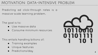 Motivation: data-intensive problem
Predicting ad click–through rates is a
massive-scale learning problem.
The goal is to:
● Use massive data
● Consume minimum resources
This entails handling billions of:
● Training examples
● Unique features
● Predictions/day 4
 