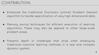 Contribution
● Memory saving techniques for efficient execution of learning
algorithms. These may also be applied to other large-scale
problem areas.
● Presents depth of challenges that arise when employing
traditional machine learning methods in a real and complex
dynamic system.
● Enhanced the traditional Stochastic (online) Gradient Descent
algorithm to handle sparsification of very high dimensional data.
6
 