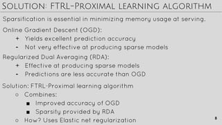 Solution: FTRL-Proximal learning algorithm
Sparsification is essential in minimizing memory usage at serving.
Solution: FTRL-Proximal learning algorithm
○ Combines:
■ Improved accuracy of OGD
■ Sparsity provided by RDA
○ How? Uses Elastic net regularization
Online Gradient Descent (OGD):
+ Yields excellent prediction accuracy
- Not very effective at producing sparse models
Regularized Dual Averaging (RDA):
+ Effective at producing sparse models
- Predictions are less accurate than OGD
8
 