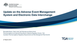 Update on the Adverse Event Management
System and Electronic Data Interchange
Bernadette Barton, Claire Larter, Iga Policinska and Warren Arndt
Pharmacovigilance and Special Access Branch, Medicine Regulation Division, TGA
Australian Pharmacovigilance Regulatory Requirements and Risk Management Plans Summit
27 March 2019
 