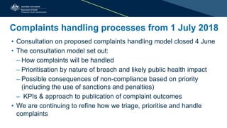 Complaints handling processes from 1 July 2018
• Consultation on proposed complaints handling model closed 4 June
• The consultation model set out:
– How complaints will be handled
– Prioritisation by nature of breach and likely public health impact
– Possible consequences of non-compliance based on priority
(including the use of sanctions and penalties)
– KPIs & approach to publication of complaint outcomes
• We are continuing to refine how we triage, prioritise and handle
complaints
 