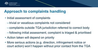 Approach to complaints handling
• Initial assessment of complaints
– trivial or vexatious complaints not considered
– complaints outside TGA jurisdiction referred to correct body
– following initial assessment, complaint is triaged & prioritised
• Action taken will depend on priority
• More serious actions (e.g. direction, infringement notice or
court action) won’t happen without prior contact from the TGA
 