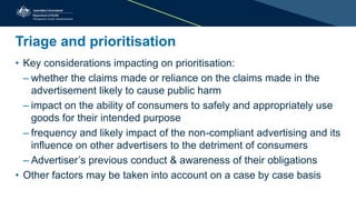 Triage and prioritisation
• Key considerations impacting on prioritisation:
– whether the claims made or reliance on the claims made in the
advertisement likely to cause public harm
– impact on the ability of consumers to safely and appropriately use
goods for their intended purpose
– frequency and likely impact of the non-compliant advertising and its
influence on other advertisers to the detriment of consumers
– Advertiser’s previous conduct & awareness of their obligations
• Other factors may be taken into account on a case by case basis
 