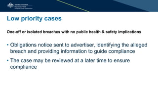 Low priority cases
One-off or isolated breaches with no public health & safety implications
• Obligations notice sent to advertiser, identifying the alleged
breach and providing information to guide compliance
• The case may be reviewed at a later time to ensure
compliance
 