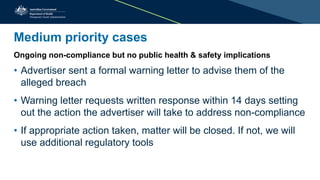 Medium priority cases
Ongoing non-compliance but no public health & safety implications
• Advertiser sent a formal warning letter to advise them of the
alleged breach
• Warning letter requests written response within 14 days setting
out the action the advertiser will take to address non-compliance
• If appropriate action taken, matter will be closed. If not, we will
use additional regulatory tools
 