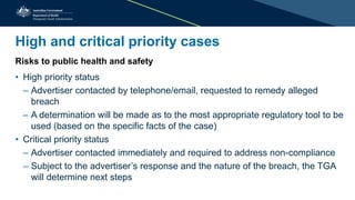 High and critical priority cases
Risks to public health and safety
• High priority status
– Advertiser contacted by telephone/email, requested to remedy alleged
breach
– A determination will be made as to the most appropriate regulatory tool to be
used (based on the specific facts of the case)
• Critical priority status
– Advertiser contacted immediately and required to address non-compliance
– Subject to the advertiser’s response and the nature of the breach, the TGA
will determine next steps
 