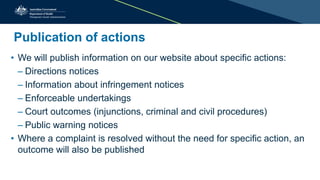 Publication of actions
• We will publish information on our website about specific actions:
– Directions notices
– Information about infringement notices
– Enforceable undertakings
– Court outcomes (injunctions, criminal and civil procedures)
– Public warning notices
• Where a complaint is resolved without the need for specific action, an
outcome will also be published
 
