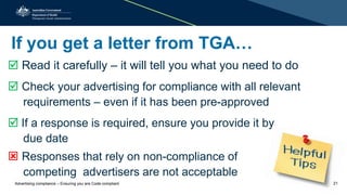 If you get a letter from TGA…
 Read it carefully – it will tell you what you need to do
 Check your advertising for compliance with all relevant
requirements – even if it has been pre-approved
 If a response is required, ensure you provide it by
due date
 Responses that rely on non-compliance of
competing advertisers are not acceptable
Advertising compliance – Ensuring you are Code compliant 21
 